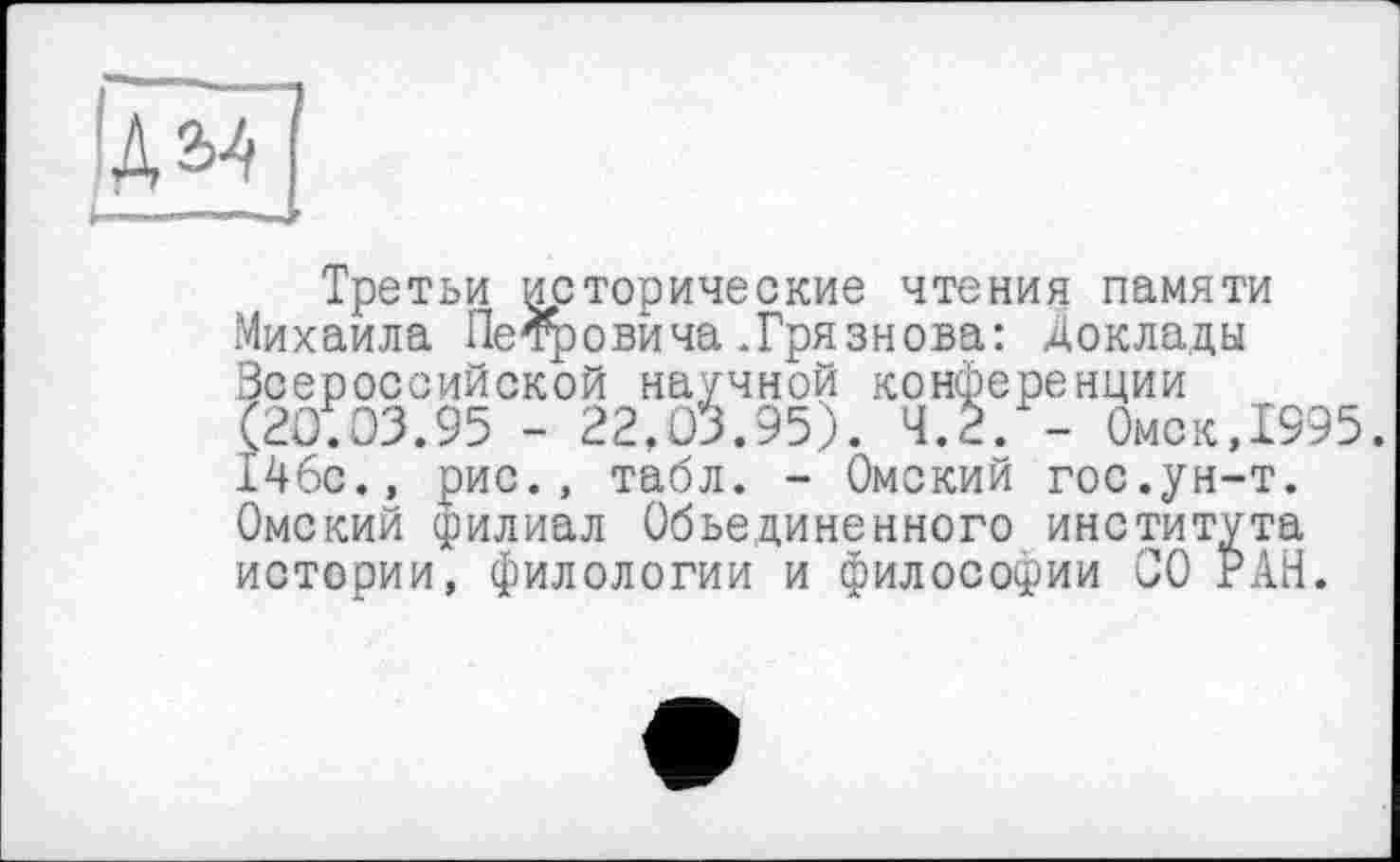 ﻿Ідм]
Третьи исторические чтения памяти Михаила Петровича.Грязнова: доклады Всероссийской научной конференции (20.03.95 - 22,03.95). 4.2. - Омск,1995. 146с., рис., табл. - Омский гос.ун-т. Омский филиал Объединенного института истории, филологии и философии СО РАН.